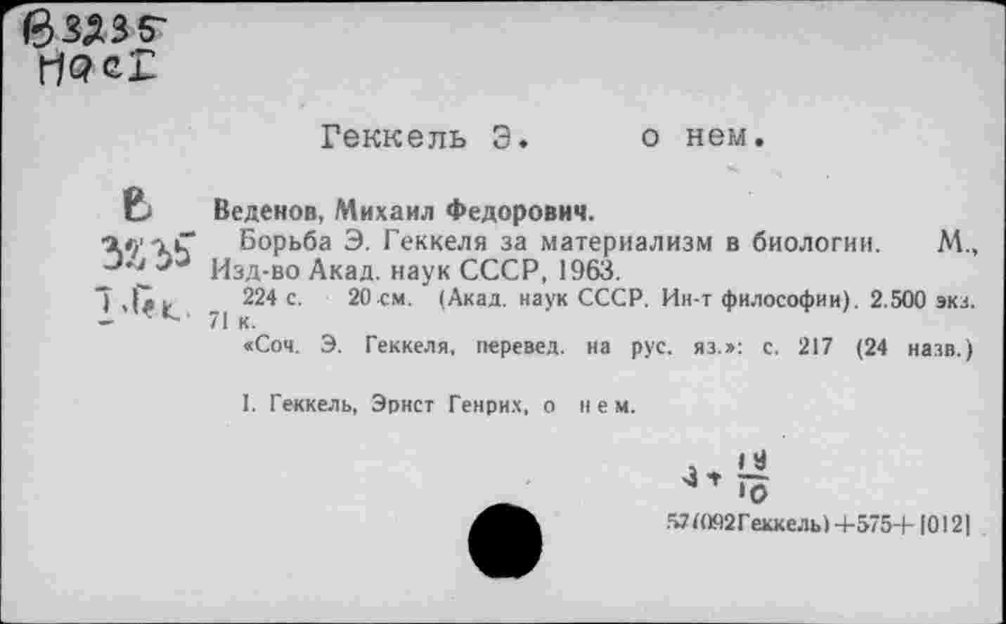 ﻿Геккель Э. о нем.
Е. Веденов, Михаил Федорович.
Борьба Э. Геккеля за материализм в биологии. М., Изд-во Акад, наук СССР, 1963.
7 .feu 224 с. 20 см, (Акад, наук СССР. Ин-т философии). 2.500 экз.
— ~ ’ 71 к.
«Соч. Э. Геккеля, перевел, на рус. яз.»: с. 217 (24 назв.)
I. Геккель, Эрнст Генрих, о нем.
»9
•О
571О92Геккель)+575+1012]